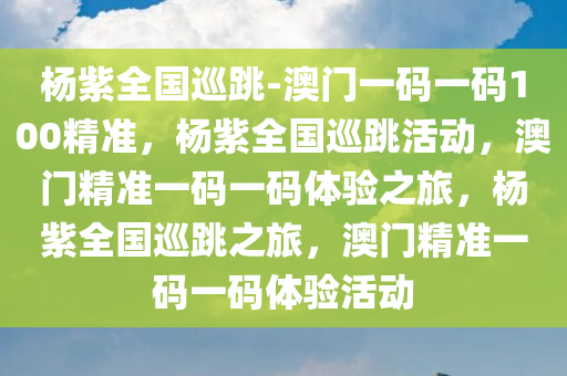 杨紫全国巡跳-澳门一码一码100精准，杨紫全国巡跳活动，澳门精准一码一码体验之旅，杨紫全国巡跳之旅，澳门精准一码一码体验活动