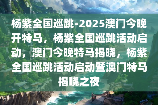 杨紫全国巡跳-2025澳门今晚开特马，杨紫全国巡跳活动启动，澳门今晚特马揭晓，杨紫全国巡跳活动启动暨澳门特马揭晓之夜
