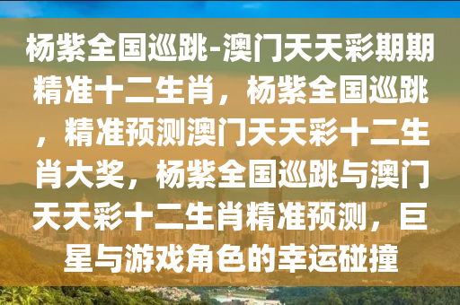 杨紫全国巡跳-澳门天天彩期期精准十二生肖，杨紫全国巡跳，精准预测澳门天天彩十二生肖大奖，杨紫全国巡跳与澳门天天彩十二生肖精准预测，巨星与游戏角色的幸运碰撞