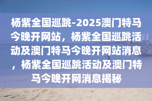 杨紫全国巡跳-2025澳门特马今晚开网站，杨紫全国巡跳活动及澳门特马今晚开网站消息，杨紫全国巡跳活动及澳门特马今晚开网消息揭秘