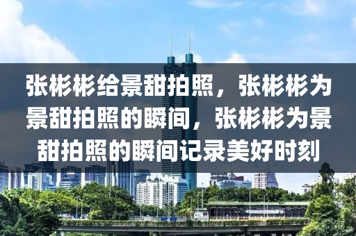 张彬彬给景甜拍照，张彬彬为景甜拍照的瞬间，张彬彬为景甜拍照的瞬间记录美好时刻