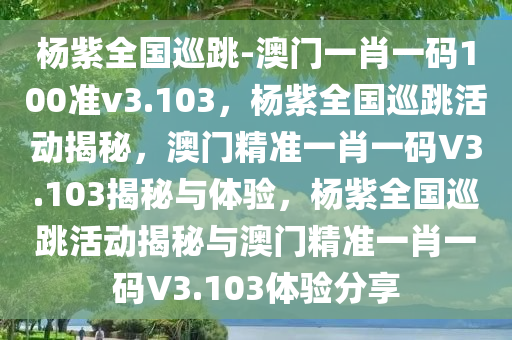 杨紫全国巡跳-澳门一肖一码100准v3.103，杨紫全国巡跳活动揭秘，澳门精准一肖一码V3.103揭秘与体验，杨紫全国巡跳活动揭秘与澳门精准一肖一码V3.103体验分享