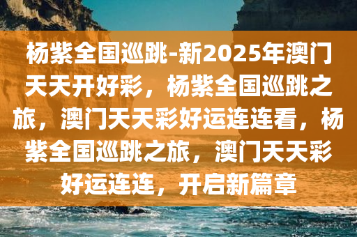 杨紫全国巡跳-新2025年澳门天天开好彩，杨紫全国巡跳之旅，澳门天天彩好运连连看，杨紫全国巡跳之旅，澳门天天彩好运连连，开启新篇章