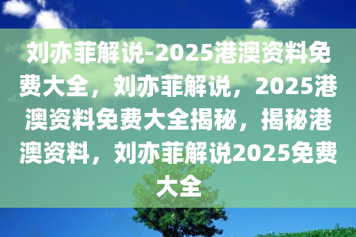 刘亦菲解说-2025港澳资料免费大全，刘亦菲解说，2025港澳资料免费大全揭秘，揭秘港澳资料，刘亦菲解说2025免费大全