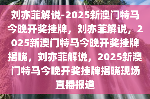 刘亦菲解说-2025新澳门特马今晚开奖挂牌，刘亦菲解说，2025新澳门特马今晚开奖挂牌揭晓，刘亦菲解说，2025新澳门特马今晚开奖挂牌揭晓现场直播报道