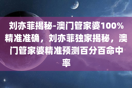 刘亦菲揭秘-澳门管家婆100%精准准确，刘亦菲独家揭秘，澳门管家婆精准预测百分百命中率