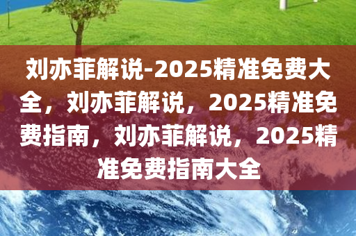 刘亦菲解说-2025精准免费大全，刘亦菲解说，2025精准免费指南，刘亦菲解说，2025精准免费指南大全
