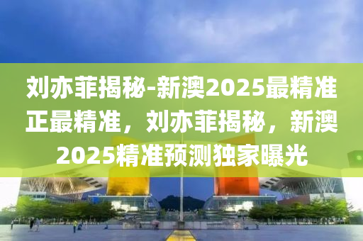 刘亦菲揭秘-新澳2025最精准正最精准，刘亦菲揭秘，新澳2025精准预测独家曝光