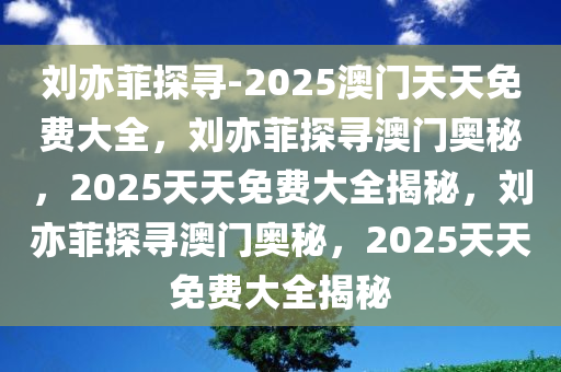 刘亦菲探寻-2025澳门天天免费大全，刘亦菲探寻澳门奥秘，2025天天免费大全揭秘，刘亦菲探寻澳门奥秘，2025天天免费大全揭秘