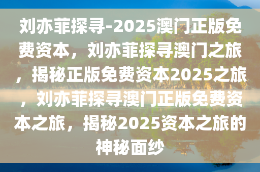 刘亦菲探寻-2025澳门正版免费资本，刘亦菲探寻澳门之旅，揭秘正版免费资本2025之旅，刘亦菲探寻澳门正版免费资本之旅，揭秘2025资本之旅的神秘面纱