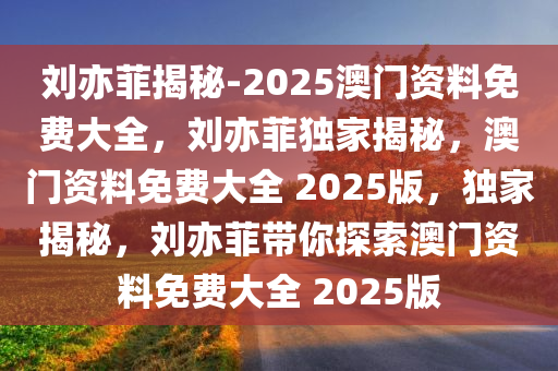 刘亦菲揭秘-2025澳门资料免费大全，刘亦菲独家揭秘，澳门资料免费大全 2025版，独家揭秘，刘亦菲带你探索澳门资料免费大全 2025版