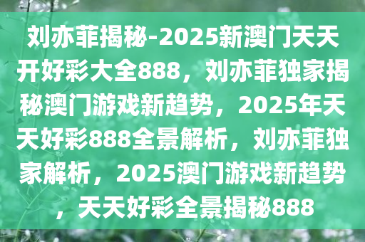 刘亦菲揭秘-2025新澳门天天开好彩大全888，刘亦菲独家揭秘澳门游戏新趋势，2025年天天好彩888全景解析，刘亦菲独家解析，2025澳门游戏新趋势，天天好彩全景揭秘888