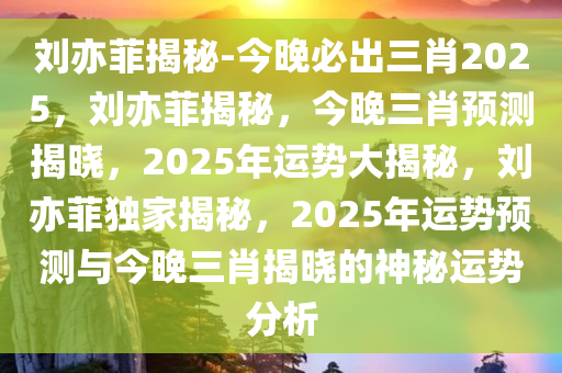 刘亦菲揭秘-今晚必出三肖2025，刘亦菲揭秘，今晚三肖预测揭晓，2025年运势大揭秘，刘亦菲独家揭秘，2025年运势预测与今晚三肖揭晓的神秘运势分析