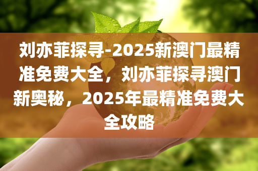 刘亦菲探寻-2025新澳门最精准免费大全，刘亦菲探寻澳门新奥秘，2025年最精准免费大全攻略