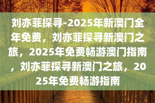 刘亦菲探寻-2025年新澳门全年免费，刘亦菲探寻新澳门之旅，2025年免费畅游澳门指南，刘亦菲探寻新澳门之旅，2025年免费畅游指南