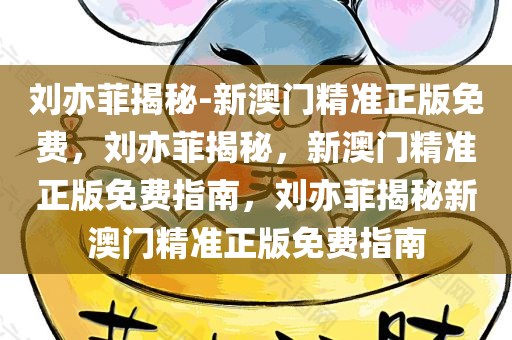 刘亦菲揭秘-新澳门精准正版免费，刘亦菲揭秘，新澳门精准正版免费指南，刘亦菲揭秘新澳门精准正版免费指南