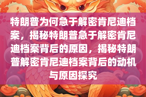 特朗普为何急于解密肯尼迪档案，揭秘特朗普急于解密肯尼迪档案背后的原因，揭秘特朗普解密肯尼迪档案背后的动机与原因探究