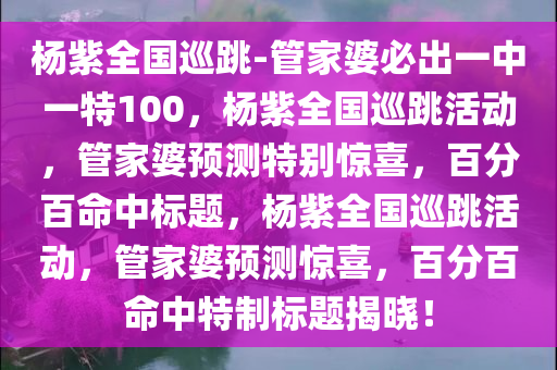 杨紫全国巡跳-管家婆必出一中一特100，杨紫全国巡跳活动，管家婆预测特别惊喜，百分百命中标题，杨紫全国巡跳活动，管家婆预测惊喜，百分百命中特制标题揭晓！