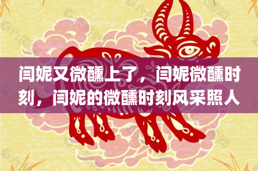 闫妮又微醺上了，闫妮微醺时刻，闫妮的微醺时刻风采照人