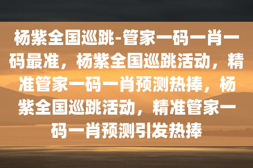 杨紫全国巡跳-管家一码一肖一码最准，杨紫全国巡跳活动，精准管家一码一肖预测热捧，杨紫全国巡跳活动，精准管家一码一肖预测引发热捧