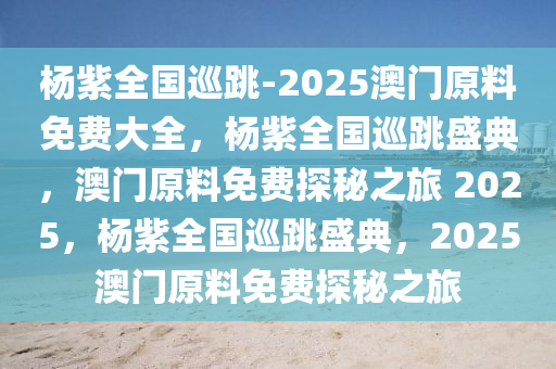 杨紫全国巡跳-2025澳门原料免费大全，杨紫全国巡跳盛典，澳门原料免费探秘之旅 2025，杨紫全国巡跳盛典，2025澳门原料免费探秘之旅