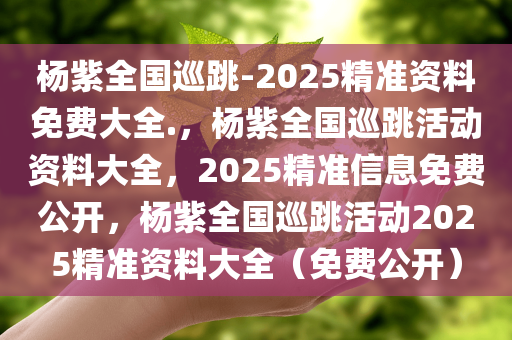 杨紫全国巡跳-2025精准资料免费大全.，杨紫全国巡跳活动资料大全，2025精准信息免费公开，杨紫全国巡跳活动2025精准资料大全（免费公开）