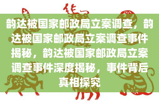 韵达被国家邮政局立案调查，韵达被国家邮政局立案调查事件揭秘，韵达被国家邮政局立案调查事件深度揭秘，事件背后真相探究