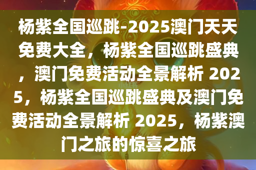 杨紫全国巡跳-2025澳门天天免费大全，杨紫全国巡跳盛典，澳门免费活动全景解析 2025，杨紫全国巡跳盛典及澳门免费活动全景解析 2025，杨紫澳门之旅的惊喜之旅