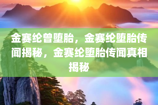 金赛纶曾堕胎，金赛纶堕胎传闻揭秘，金赛纶堕胎传闻真相揭秘
