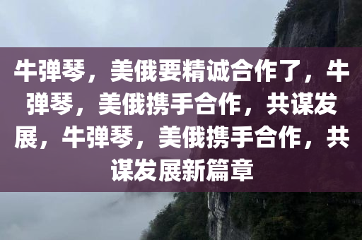 牛弹琴，美俄要精诚合作了，牛弹琴，美俄携手合作，共谋发展，牛弹琴，美俄携手合作，共谋发展新篇章