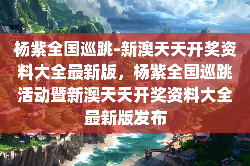 杨紫全国巡跳-新澳天天开奖资料大全最新版，杨紫全国巡跳活动暨新澳天天开奖资料大全最新版发布