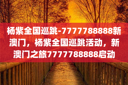 杨紫全国巡跳-7777788888新澳门，杨紫全国巡跳活动，新澳门之旅7777788888启动