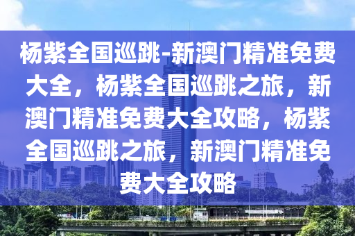 杨紫全国巡跳-新澳门精准免费大全，杨紫全国巡跳之旅，新澳门精准免费大全攻略，杨紫全国巡跳之旅，新澳门精准免费大全攻略