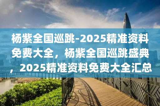 杨紫全国巡跳-2025精准资料免费大全，杨紫全国巡跳盛典，2025精准资料免费大全汇总