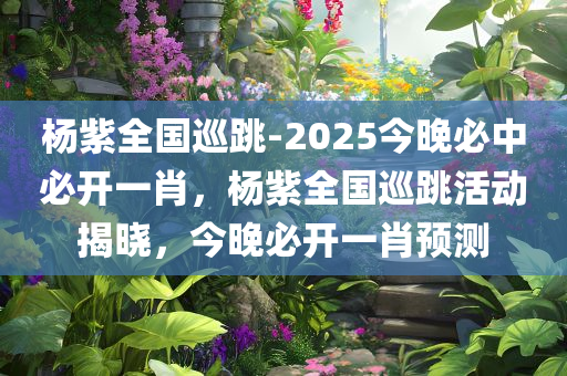 杨紫全国巡跳-2025今晚必中必开一肖，杨紫全国巡跳活动揭晓，今晚必开一肖预测