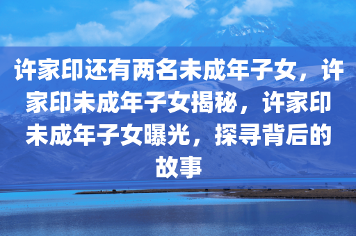 许家印还有两名未成年子女，许家印未成年子女揭秘，许家印未成年子女曝光，探寻背后的故事
