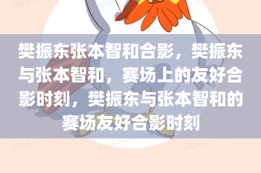 樊振东张本智和合影，樊振东与张本智和，赛场上的友好合影时刻，樊振东与张本智和的赛场友好合影时刻