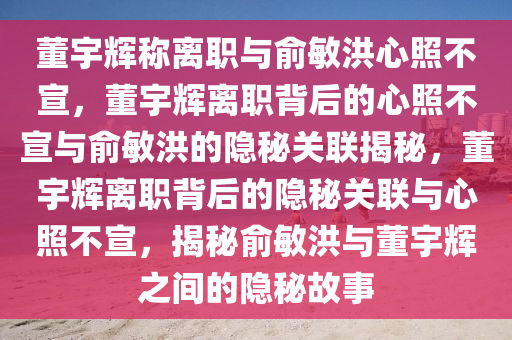 董宇辉称离职与俞敏洪心照不宣，董宇辉离职背后的心照不宣与俞敏洪的隐秘关联揭秘，董宇辉离职背后的隐秘关联与心照不宣，揭秘俞敏洪与董宇辉之间的隐秘故事