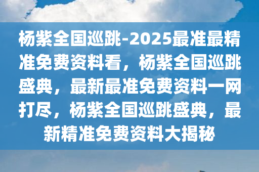 杨紫全国巡跳-2025最准最精准免费资料看，杨紫全国巡跳盛典，最新最准免费资料一网打尽，杨紫全国巡跳盛典，最新精准免费资料大揭秘