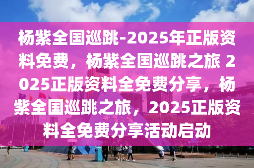 杨紫全国巡跳-2025年正版资料免费，杨紫全国巡跳之旅 2025正版资料全免费分享，杨紫全国巡跳之旅，2025正版资料全免费分享活动启动