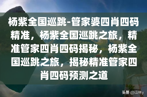 杨紫全国巡跳-管家婆四肖四码精准，杨紫全国巡跳之旅，精准管家四肖四码揭秘，杨紫全国巡跳之旅，揭秘精准管家四肖四码预测之道