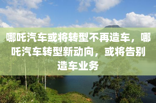 哪吒汽车或将转型不再造车，哪吒汽车转型新动向，或将告别造车业务