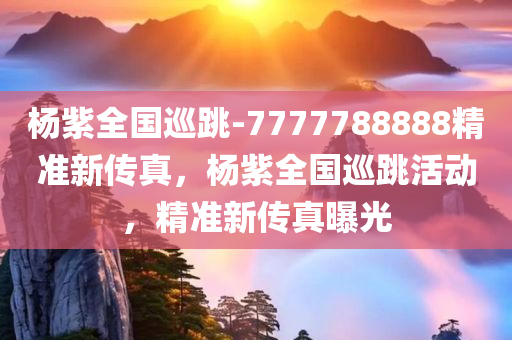 杨紫全国巡跳-7777788888精准新传真，杨紫全国巡跳活动，精准新传真曝光