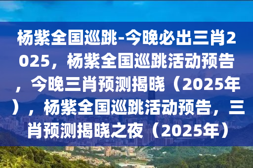 杨紫全国巡跳-今晚必出三肖2025，杨紫全国巡跳活动预告，今晚三肖预测揭晓（2025年），杨紫全国巡跳活动预告，三肖预测揭晓之夜（2025年）