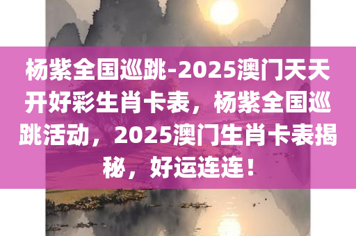 杨紫全国巡跳-2025澳门天天开好彩生肖卡表，杨紫全国巡跳活动，2025澳门生肖卡表揭秘，好运连连！