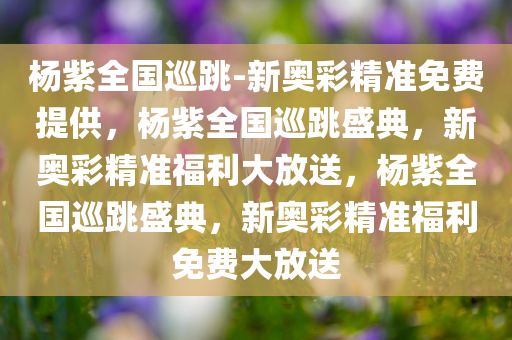 杨紫全国巡跳-新奥彩精准免费提供，杨紫全国巡跳盛典，新奥彩精准福利大放送，杨紫全国巡跳盛典，新奥彩精准福利免费大放送