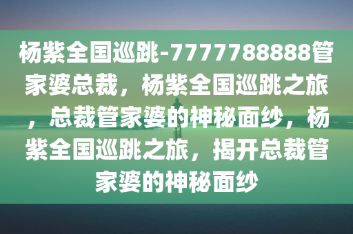 杨紫全国巡跳-7777788888管家婆总裁，杨紫全国巡跳之旅，总裁管家婆的神秘面纱，杨紫全国巡跳之旅，揭开总裁管家婆的神秘面纱