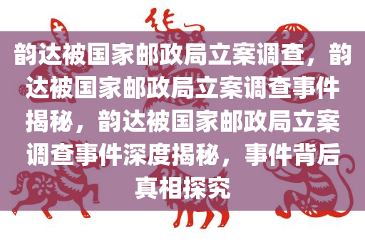 韵达被国家邮政局立案调查，韵达被国家邮政局立案调查事件揭秘，韵达被国家邮政局立案调查事件深度揭秘，事件背后真相探究