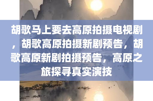 胡歌马上要去高原拍摄电视剧，胡歌高原拍摄新剧预告，胡歌高原新剧拍摄预告，高原之旅探寻真实演技