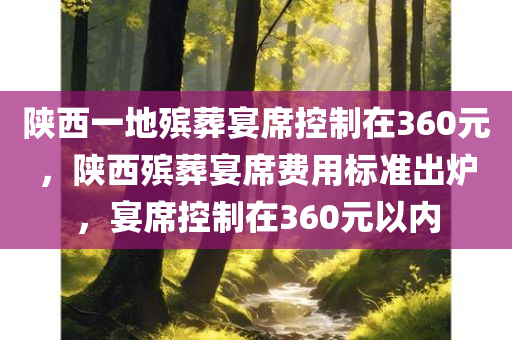 陕西一地殡葬宴席控制在360元，陕西殡葬宴席费用标准出炉，宴席控制在360元以内